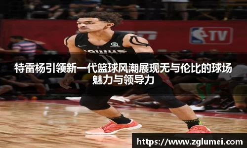 特雷杨引领新一代篮球风潮展现无与伦比的球场魅力与领导力